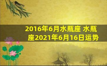 2016年6月水瓶座 水瓶座2021年6月16日运势